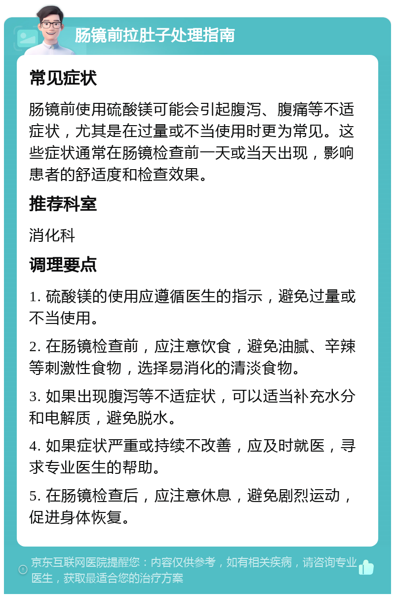 肠镜前拉肚子处理指南 常见症状 肠镜前使用硫酸镁可能会引起腹泻、腹痛等不适症状，尤其是在过量或不当使用时更为常见。这些症状通常在肠镜检查前一天或当天出现，影响患者的舒适度和检查效果。 推荐科室 消化科 调理要点 1. 硫酸镁的使用应遵循医生的指示，避免过量或不当使用。 2. 在肠镜检查前，应注意饮食，避免油腻、辛辣等刺激性食物，选择易消化的清淡食物。 3. 如果出现腹泻等不适症状，可以适当补充水分和电解质，避免脱水。 4. 如果症状严重或持续不改善，应及时就医，寻求专业医生的帮助。 5. 在肠镜检查后，应注意休息，避免剧烈运动，促进身体恢复。