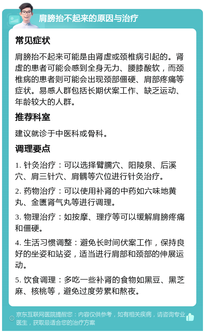 肩膀抬不起来的原因与治疗 常见症状 肩膀抬不起来可能是由肾虚或颈椎病引起的。肾虚的患者可能会感到全身无力、腰膝酸软，而颈椎病的患者则可能会出现颈部僵硬、肩部疼痛等症状。易感人群包括长期伏案工作、缺乏运动、年龄较大的人群。 推荐科室 建议就诊于中医科或骨科。 调理要点 1. 针灸治疗：可以选择臂臑穴、阳陵泉、后溪穴、肩三针穴、肩髃等穴位进行针灸治疗。 2. 药物治疗：可以使用补肾的中药如六味地黄丸、金匮肾气丸等进行调理。 3. 物理治疗：如按摩、理疗等可以缓解肩膀疼痛和僵硬。 4. 生活习惯调整：避免长时间伏案工作，保持良好的坐姿和站姿，适当进行肩部和颈部的伸展运动。 5. 饮食调理：多吃一些补肾的食物如黑豆、黑芝麻、核桃等，避免过度劳累和熬夜。