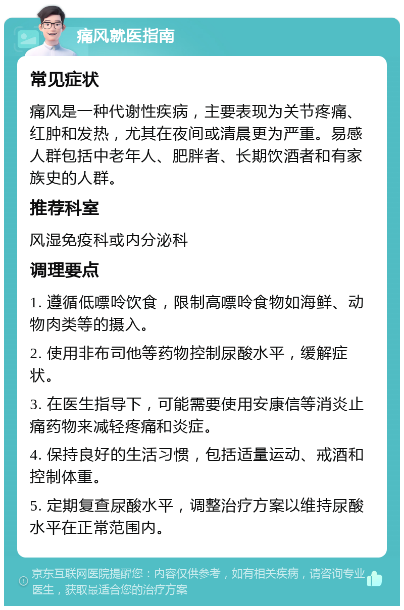 痛风就医指南 常见症状 痛风是一种代谢性疾病，主要表现为关节疼痛、红肿和发热，尤其在夜间或清晨更为严重。易感人群包括中老年人、肥胖者、长期饮酒者和有家族史的人群。 推荐科室 风湿免疫科或内分泌科 调理要点 1. 遵循低嘌呤饮食，限制高嘌呤食物如海鲜、动物肉类等的摄入。 2. 使用非布司他等药物控制尿酸水平，缓解症状。 3. 在医生指导下，可能需要使用安康信等消炎止痛药物来减轻疼痛和炎症。 4. 保持良好的生活习惯，包括适量运动、戒酒和控制体重。 5. 定期复查尿酸水平，调整治疗方案以维持尿酸水平在正常范围内。