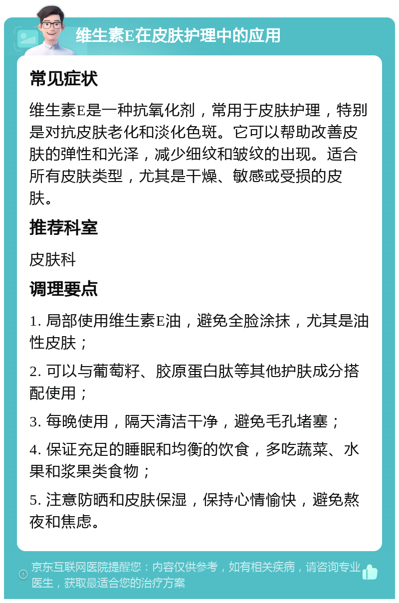 维生素E在皮肤护理中的应用 常见症状 维生素E是一种抗氧化剂，常用于皮肤护理，特别是对抗皮肤老化和淡化色斑。它可以帮助改善皮肤的弹性和光泽，减少细纹和皱纹的出现。适合所有皮肤类型，尤其是干燥、敏感或受损的皮肤。 推荐科室 皮肤科 调理要点 1. 局部使用维生素E油，避免全脸涂抹，尤其是油性皮肤； 2. 可以与葡萄籽、胶原蛋白肽等其他护肤成分搭配使用； 3. 每晚使用，隔天清洁干净，避免毛孔堵塞； 4. 保证充足的睡眠和均衡的饮食，多吃蔬菜、水果和浆果类食物； 5. 注意防晒和皮肤保湿，保持心情愉快，避免熬夜和焦虑。