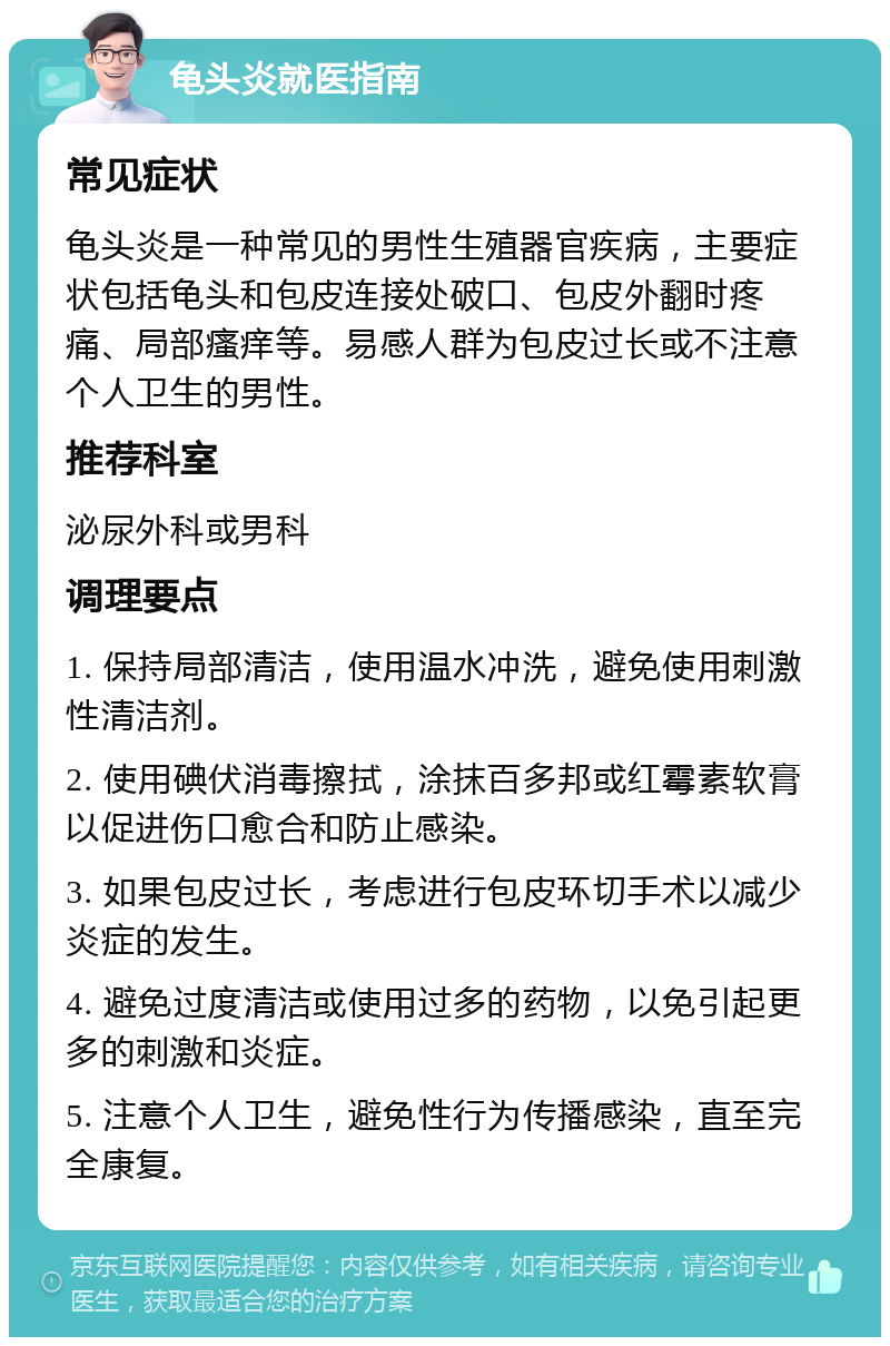 龟头炎就医指南 常见症状 龟头炎是一种常见的男性生殖器官疾病，主要症状包括龟头和包皮连接处破口、包皮外翻时疼痛、局部瘙痒等。易感人群为包皮过长或不注意个人卫生的男性。 推荐科室 泌尿外科或男科 调理要点 1. 保持局部清洁，使用温水冲洗，避免使用刺激性清洁剂。 2. 使用碘伏消毒擦拭，涂抹百多邦或红霉素软膏以促进伤口愈合和防止感染。 3. 如果包皮过长，考虑进行包皮环切手术以减少炎症的发生。 4. 避免过度清洁或使用过多的药物，以免引起更多的刺激和炎症。 5. 注意个人卫生，避免性行为传播感染，直至完全康复。