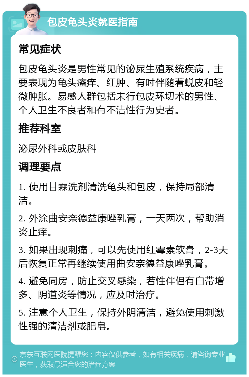 包皮龟头炎就医指南 常见症状 包皮龟头炎是男性常见的泌尿生殖系统疾病，主要表现为龟头瘙痒、红肿、有时伴随着蜕皮和轻微肿胀。易感人群包括未行包皮环切术的男性、个人卫生不良者和有不洁性行为史者。 推荐科室 泌尿外科或皮肤科 调理要点 1. 使用甘霖洗剂清洗龟头和包皮，保持局部清洁。 2. 外涂曲安奈德益康唑乳膏，一天两次，帮助消炎止痒。 3. 如果出现刺痛，可以先使用红霉素软膏，2-3天后恢复正常再继续使用曲安奈德益康唑乳膏。 4. 避免同房，防止交叉感染，若性伴侣有白带增多、阴道炎等情况，应及时治疗。 5. 注意个人卫生，保持外阴清洁，避免使用刺激性强的清洁剂或肥皂。