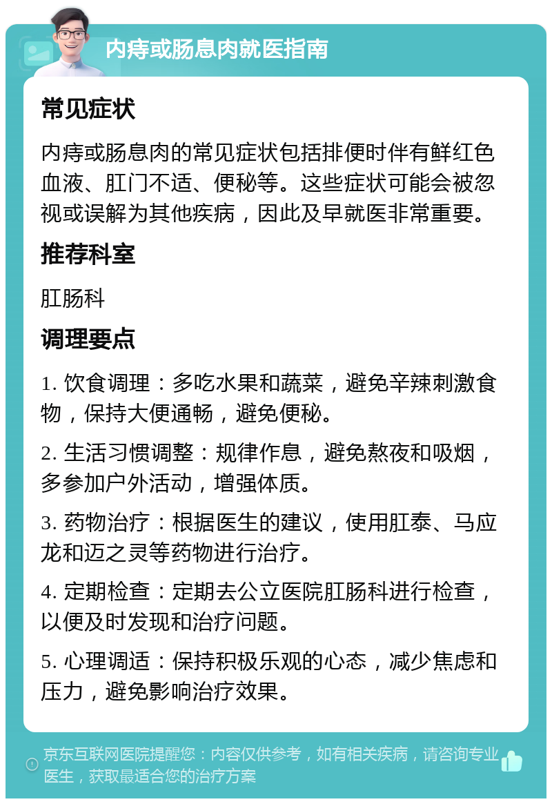 内痔或肠息肉就医指南 常见症状 内痔或肠息肉的常见症状包括排便时伴有鲜红色血液、肛门不适、便秘等。这些症状可能会被忽视或误解为其他疾病，因此及早就医非常重要。 推荐科室 肛肠科 调理要点 1. 饮食调理：多吃水果和蔬菜，避免辛辣刺激食物，保持大便通畅，避免便秘。 2. 生活习惯调整：规律作息，避免熬夜和吸烟，多参加户外活动，增强体质。 3. 药物治疗：根据医生的建议，使用肛泰、马应龙和迈之灵等药物进行治疗。 4. 定期检查：定期去公立医院肛肠科进行检查，以便及时发现和治疗问题。 5. 心理调适：保持积极乐观的心态，减少焦虑和压力，避免影响治疗效果。