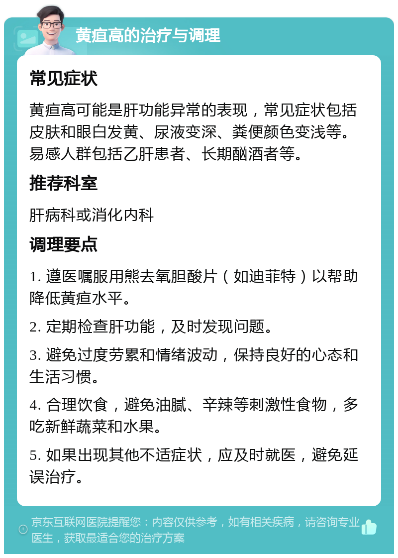 黄疸高的治疗与调理 常见症状 黄疸高可能是肝功能异常的表现，常见症状包括皮肤和眼白发黄、尿液变深、粪便颜色变浅等。易感人群包括乙肝患者、长期酗酒者等。 推荐科室 肝病科或消化内科 调理要点 1. 遵医嘱服用熊去氧胆酸片（如迪菲特）以帮助降低黄疸水平。 2. 定期检查肝功能，及时发现问题。 3. 避免过度劳累和情绪波动，保持良好的心态和生活习惯。 4. 合理饮食，避免油腻、辛辣等刺激性食物，多吃新鲜蔬菜和水果。 5. 如果出现其他不适症状，应及时就医，避免延误治疗。