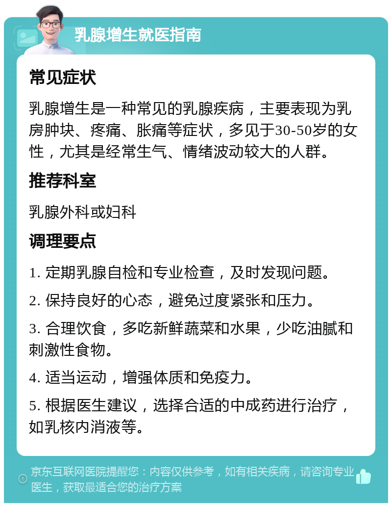 乳腺增生就医指南 常见症状 乳腺增生是一种常见的乳腺疾病，主要表现为乳房肿块、疼痛、胀痛等症状，多见于30-50岁的女性，尤其是经常生气、情绪波动较大的人群。 推荐科室 乳腺外科或妇科 调理要点 1. 定期乳腺自检和专业检查，及时发现问题。 2. 保持良好的心态，避免过度紧张和压力。 3. 合理饮食，多吃新鲜蔬菜和水果，少吃油腻和刺激性食物。 4. 适当运动，增强体质和免疫力。 5. 根据医生建议，选择合适的中成药进行治疗，如乳核内消液等。