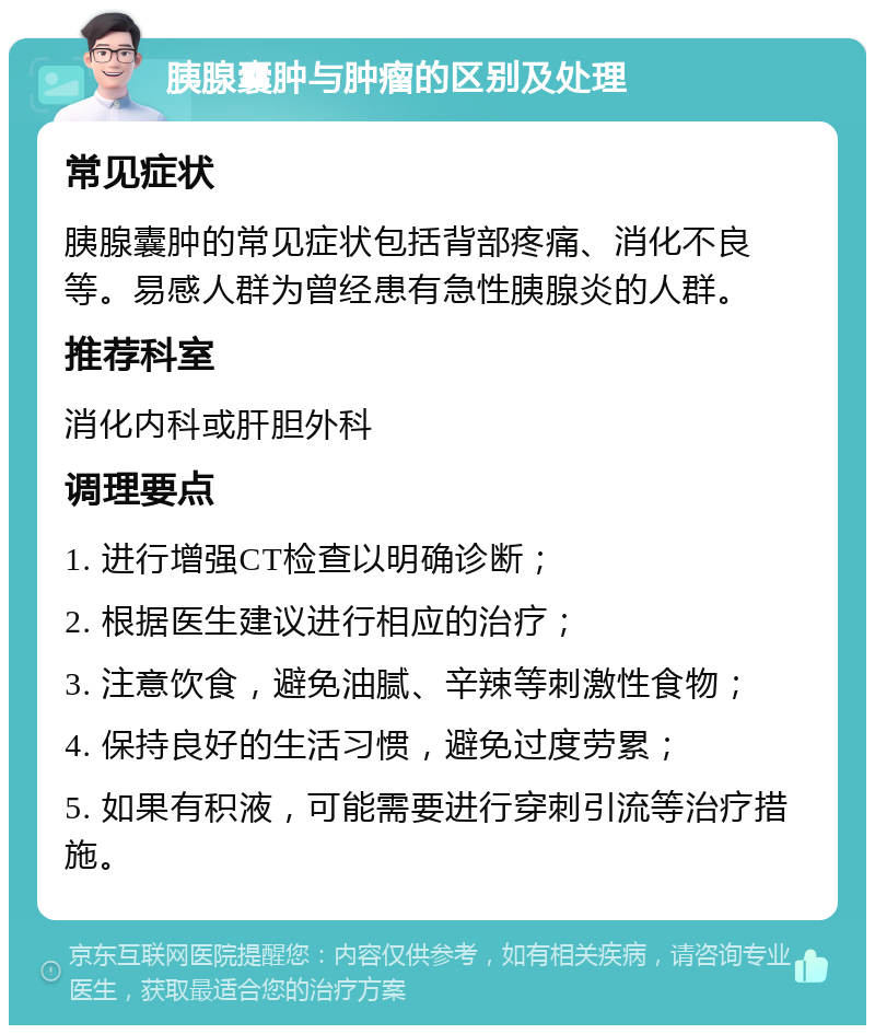 胰腺囊肿与肿瘤的区别及处理 常见症状 胰腺囊肿的常见症状包括背部疼痛、消化不良等。易感人群为曾经患有急性胰腺炎的人群。 推荐科室 消化内科或肝胆外科 调理要点 1. 进行增强CT检查以明确诊断； 2. 根据医生建议进行相应的治疗； 3. 注意饮食，避免油腻、辛辣等刺激性食物； 4. 保持良好的生活习惯，避免过度劳累； 5. 如果有积液，可能需要进行穿刺引流等治疗措施。