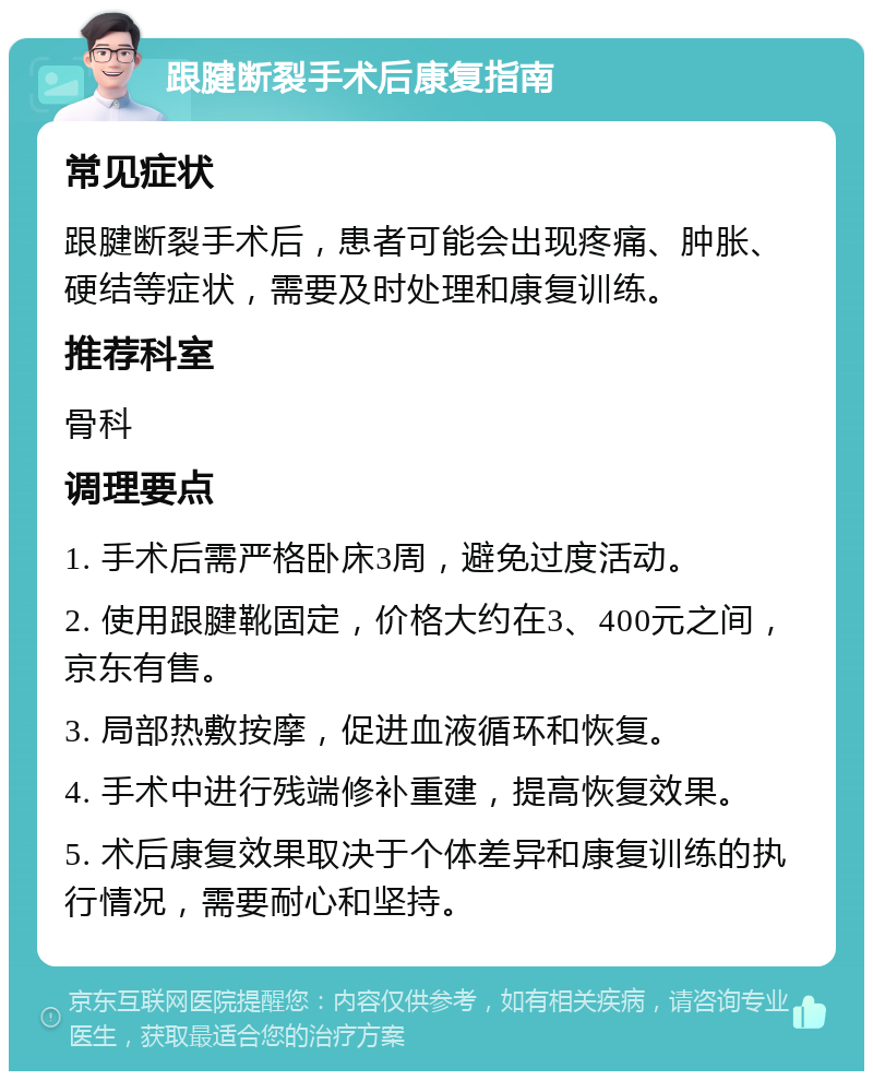 跟腱断裂手术后康复指南 常见症状 跟腱断裂手术后，患者可能会出现疼痛、肿胀、硬结等症状，需要及时处理和康复训练。 推荐科室 骨科 调理要点 1. 手术后需严格卧床3周，避免过度活动。 2. 使用跟腱靴固定，价格大约在3、400元之间，京东有售。 3. 局部热敷按摩，促进血液循环和恢复。 4. 手术中进行残端修补重建，提高恢复效果。 5. 术后康复效果取决于个体差异和康复训练的执行情况，需要耐心和坚持。