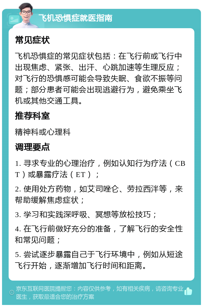 飞机恐惧症就医指南 常见症状 飞机恐惧症的常见症状包括：在飞行前或飞行中出现焦虑、紧张、出汗、心跳加速等生理反应；对飞行的恐惧感可能会导致失眠、食欲不振等问题；部分患者可能会出现逃避行为，避免乘坐飞机或其他交通工具。 推荐科室 精神科或心理科 调理要点 1. 寻求专业的心理治疗，例如认知行为疗法（CBT）或暴露疗法（ET）； 2. 使用处方药物，如艾司唑仑、劳拉西泮等，来帮助缓解焦虑症状； 3. 学习和实践深呼吸、冥想等放松技巧； 4. 在飞行前做好充分的准备，了解飞行的安全性和常见问题； 5. 尝试逐步暴露自己于飞行环境中，例如从短途飞行开始，逐渐增加飞行时间和距离。