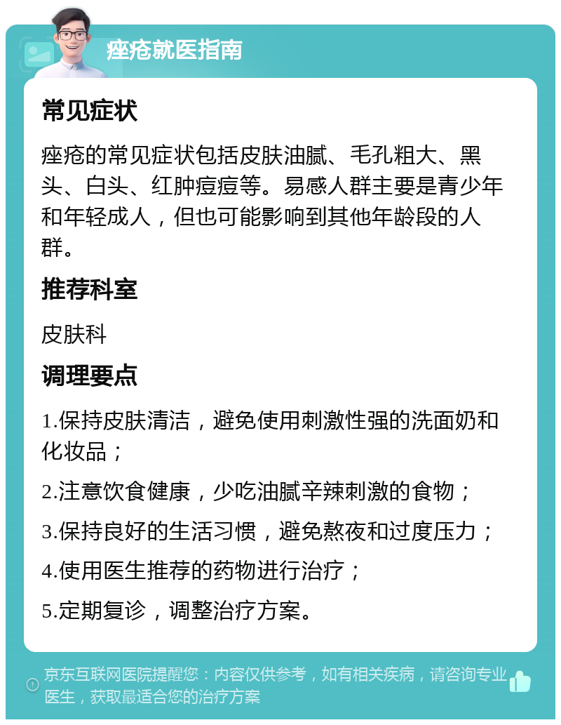 痤疮就医指南 常见症状 痤疮的常见症状包括皮肤油腻、毛孔粗大、黑头、白头、红肿痘痘等。易感人群主要是青少年和年轻成人，但也可能影响到其他年龄段的人群。 推荐科室 皮肤科 调理要点 1.保持皮肤清洁，避免使用刺激性强的洗面奶和化妆品； 2.注意饮食健康，少吃油腻辛辣刺激的食物； 3.保持良好的生活习惯，避免熬夜和过度压力； 4.使用医生推荐的药物进行治疗； 5.定期复诊，调整治疗方案。