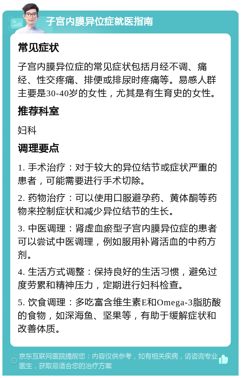 子宫内膜异位症就医指南 常见症状 子宫内膜异位症的常见症状包括月经不调、痛经、性交疼痛、排便或排尿时疼痛等。易感人群主要是30-40岁的女性，尤其是有生育史的女性。 推荐科室 妇科 调理要点 1. 手术治疗：对于较大的异位结节或症状严重的患者，可能需要进行手术切除。 2. 药物治疗：可以使用口服避孕药、黄体酮等药物来控制症状和减少异位结节的生长。 3. 中医调理：肾虚血瘀型子宫内膜异位症的患者可以尝试中医调理，例如服用补肾活血的中药方剂。 4. 生活方式调整：保持良好的生活习惯，避免过度劳累和精神压力，定期进行妇科检查。 5. 饮食调理：多吃富含维生素E和Omega-3脂肪酸的食物，如深海鱼、坚果等，有助于缓解症状和改善体质。