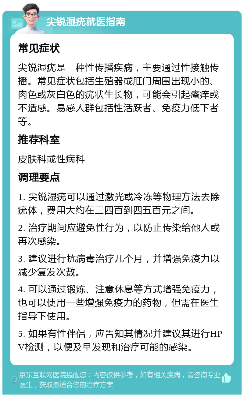 尖锐湿疣就医指南 常见症状 尖锐湿疣是一种性传播疾病，主要通过性接触传播。常见症状包括生殖器或肛门周围出现小的、肉色或灰白色的疣状生长物，可能会引起瘙痒或不适感。易感人群包括性活跃者、免疫力低下者等。 推荐科室 皮肤科或性病科 调理要点 1. 尖锐湿疣可以通过激光或冷冻等物理方法去除疣体，费用大约在三四百到四五百元之间。 2. 治疗期间应避免性行为，以防止传染给他人或再次感染。 3. 建议进行抗病毒治疗几个月，并增强免疫力以减少复发次数。 4. 可以通过锻炼、注意休息等方式增强免疫力，也可以使用一些增强免疫力的药物，但需在医生指导下使用。 5. 如果有性伴侣，应告知其情况并建议其进行HPV检测，以便及早发现和治疗可能的感染。