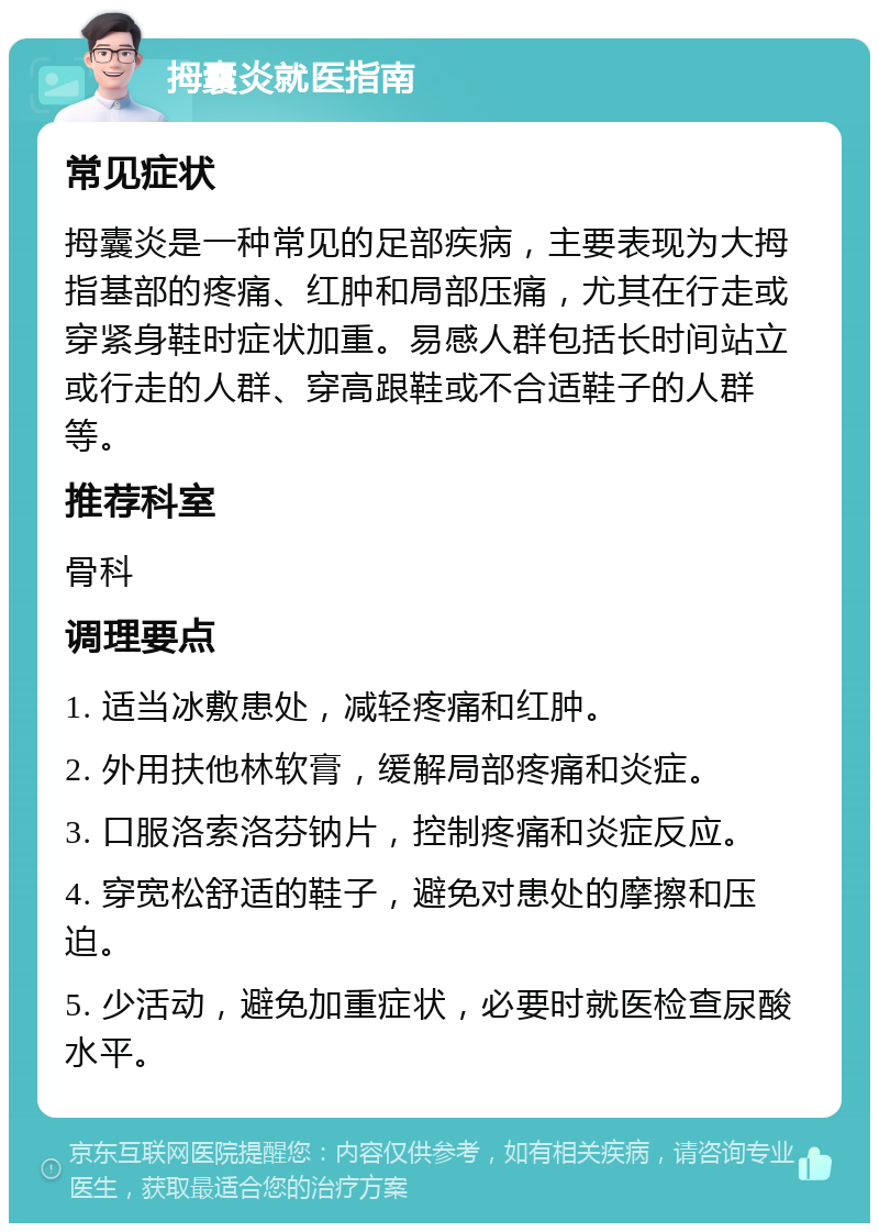 拇囊炎就医指南 常见症状 拇囊炎是一种常见的足部疾病，主要表现为大拇指基部的疼痛、红肿和局部压痛，尤其在行走或穿紧身鞋时症状加重。易感人群包括长时间站立或行走的人群、穿高跟鞋或不合适鞋子的人群等。 推荐科室 骨科 调理要点 1. 适当冰敷患处，减轻疼痛和红肿。 2. 外用扶他林软膏，缓解局部疼痛和炎症。 3. 口服洛索洛芬钠片，控制疼痛和炎症反应。 4. 穿宽松舒适的鞋子，避免对患处的摩擦和压迫。 5. 少活动，避免加重症状，必要时就医检查尿酸水平。