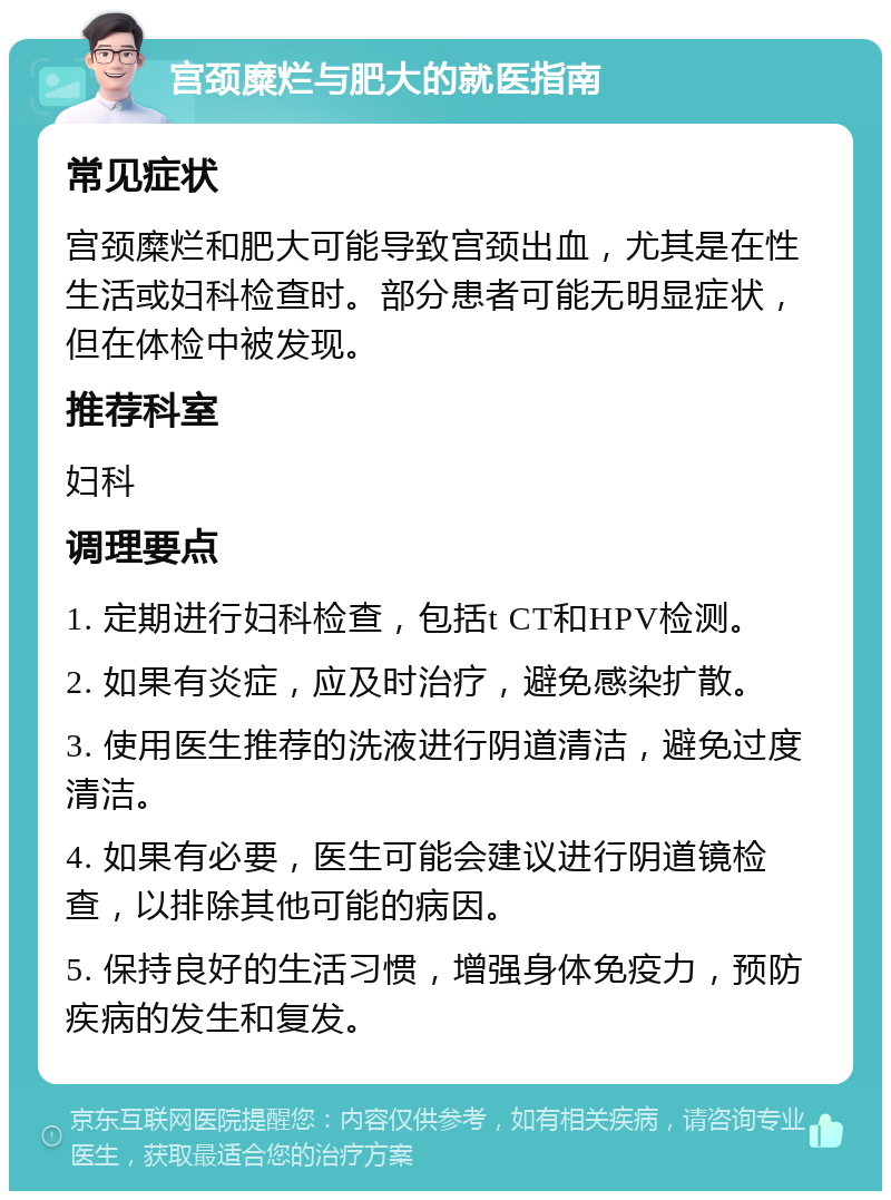 宫颈糜烂与肥大的就医指南 常见症状 宫颈糜烂和肥大可能导致宫颈出血，尤其是在性生活或妇科检查时。部分患者可能无明显症状，但在体检中被发现。 推荐科室 妇科 调理要点 1. 定期进行妇科检查，包括t CT和HPV检测。 2. 如果有炎症，应及时治疗，避免感染扩散。 3. 使用医生推荐的洗液进行阴道清洁，避免过度清洁。 4. 如果有必要，医生可能会建议进行阴道镜检查，以排除其他可能的病因。 5. 保持良好的生活习惯，增强身体免疫力，预防疾病的发生和复发。