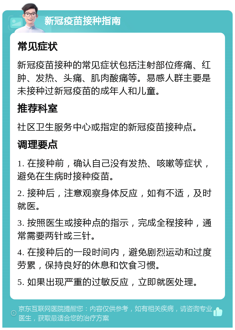 新冠疫苗接种指南 常见症状 新冠疫苗接种的常见症状包括注射部位疼痛、红肿、发热、头痛、肌肉酸痛等。易感人群主要是未接种过新冠疫苗的成年人和儿童。 推荐科室 社区卫生服务中心或指定的新冠疫苗接种点。 调理要点 1. 在接种前，确认自己没有发热、咳嗽等症状，避免在生病时接种疫苗。 2. 接种后，注意观察身体反应，如有不适，及时就医。 3. 按照医生或接种点的指示，完成全程接种，通常需要两针或三针。 4. 在接种后的一段时间内，避免剧烈运动和过度劳累，保持良好的休息和饮食习惯。 5. 如果出现严重的过敏反应，立即就医处理。