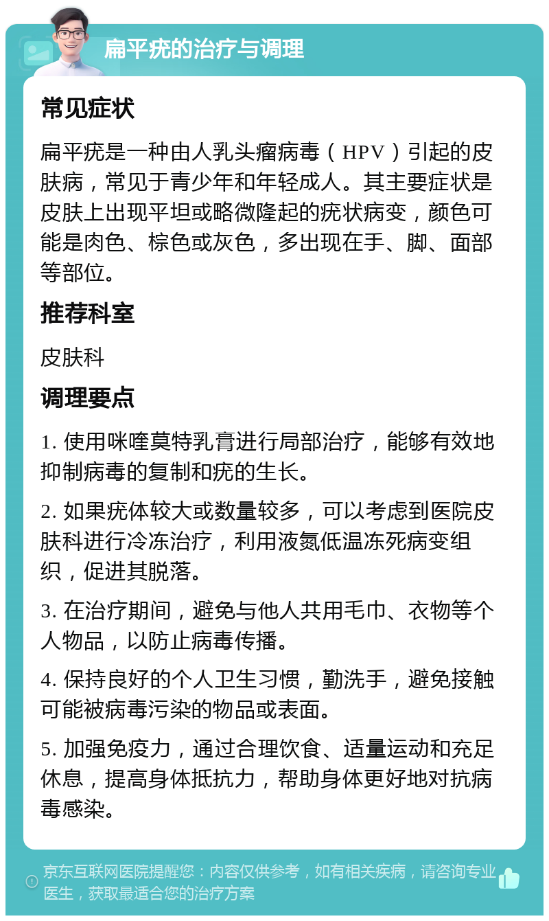 扁平疣的治疗与调理 常见症状 扁平疣是一种由人乳头瘤病毒（HPV）引起的皮肤病，常见于青少年和年轻成人。其主要症状是皮肤上出现平坦或略微隆起的疣状病变，颜色可能是肉色、棕色或灰色，多出现在手、脚、面部等部位。 推荐科室 皮肤科 调理要点 1. 使用咪喹莫特乳膏进行局部治疗，能够有效地抑制病毒的复制和疣的生长。 2. 如果疣体较大或数量较多，可以考虑到医院皮肤科进行冷冻治疗，利用液氮低温冻死病变组织，促进其脱落。 3. 在治疗期间，避免与他人共用毛巾、衣物等个人物品，以防止病毒传播。 4. 保持良好的个人卫生习惯，勤洗手，避免接触可能被病毒污染的物品或表面。 5. 加强免疫力，通过合理饮食、适量运动和充足休息，提高身体抵抗力，帮助身体更好地对抗病毒感染。