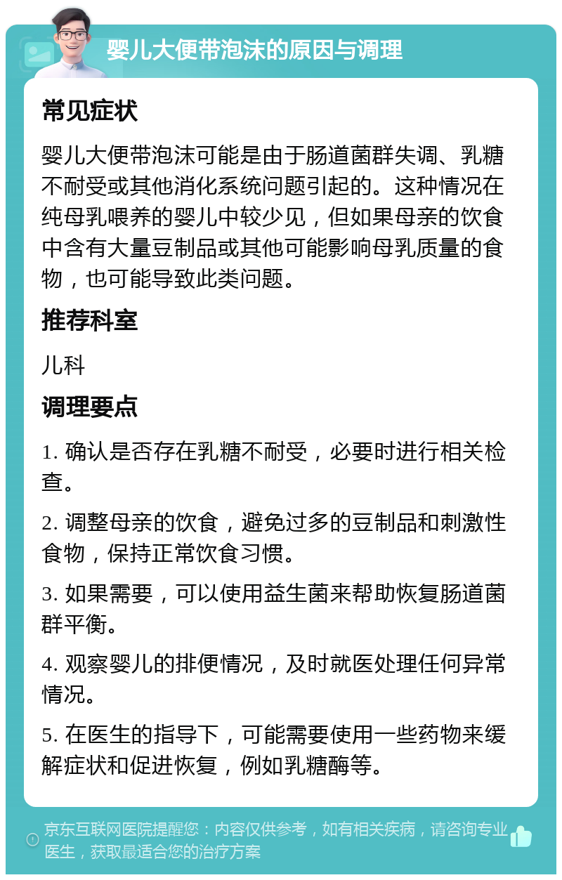 婴儿大便带泡沫的原因与调理 常见症状 婴儿大便带泡沫可能是由于肠道菌群失调、乳糖不耐受或其他消化系统问题引起的。这种情况在纯母乳喂养的婴儿中较少见，但如果母亲的饮食中含有大量豆制品或其他可能影响母乳质量的食物，也可能导致此类问题。 推荐科室 儿科 调理要点 1. 确认是否存在乳糖不耐受，必要时进行相关检查。 2. 调整母亲的饮食，避免过多的豆制品和刺激性食物，保持正常饮食习惯。 3. 如果需要，可以使用益生菌来帮助恢复肠道菌群平衡。 4. 观察婴儿的排便情况，及时就医处理任何异常情况。 5. 在医生的指导下，可能需要使用一些药物来缓解症状和促进恢复，例如乳糖酶等。