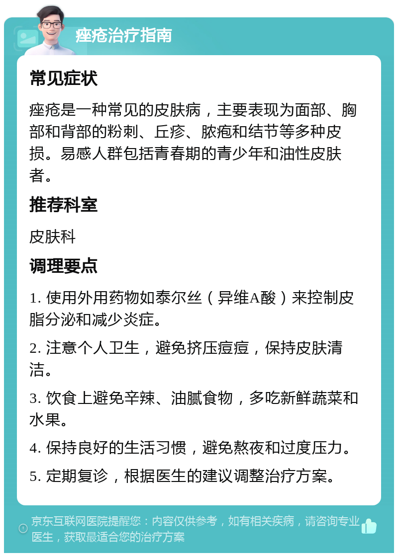 痤疮治疗指南 常见症状 痤疮是一种常见的皮肤病，主要表现为面部、胸部和背部的粉刺、丘疹、脓疱和结节等多种皮损。易感人群包括青春期的青少年和油性皮肤者。 推荐科室 皮肤科 调理要点 1. 使用外用药物如泰尔丝（异维A酸）来控制皮脂分泌和减少炎症。 2. 注意个人卫生，避免挤压痘痘，保持皮肤清洁。 3. 饮食上避免辛辣、油腻食物，多吃新鲜蔬菜和水果。 4. 保持良好的生活习惯，避免熬夜和过度压力。 5. 定期复诊，根据医生的建议调整治疗方案。