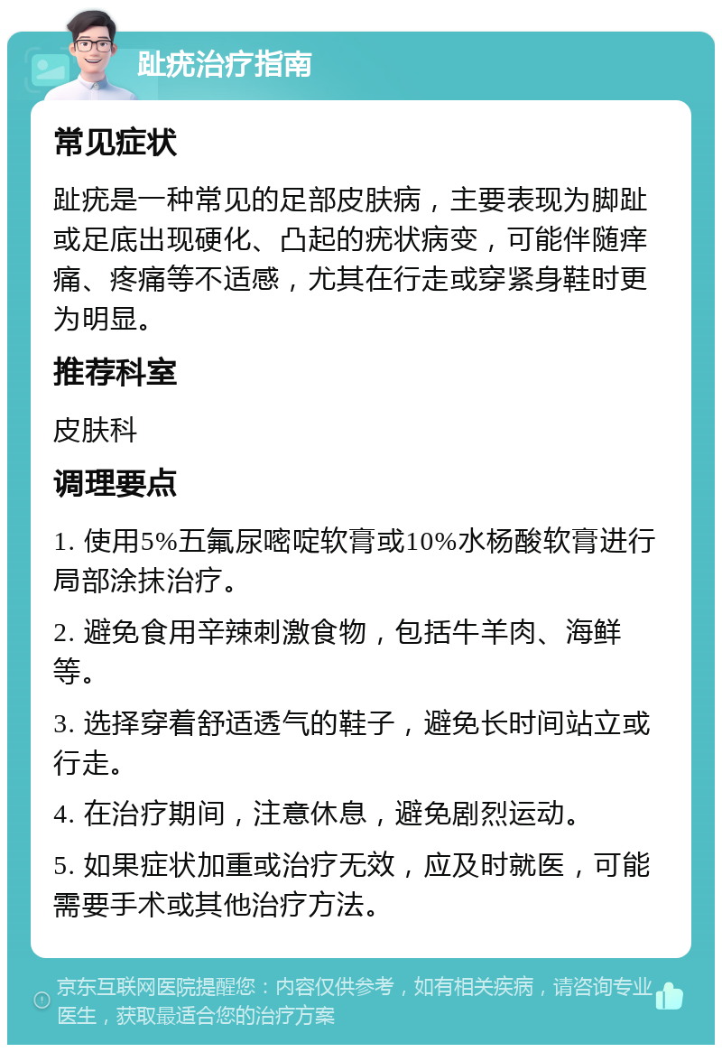 趾疣治疗指南 常见症状 趾疣是一种常见的足部皮肤病，主要表现为脚趾或足底出现硬化、凸起的疣状病变，可能伴随痒痛、疼痛等不适感，尤其在行走或穿紧身鞋时更为明显。 推荐科室 皮肤科 调理要点 1. 使用5%五氟尿嘧啶软膏或10%水杨酸软膏进行局部涂抹治疗。 2. 避免食用辛辣刺激食物，包括牛羊肉、海鲜等。 3. 选择穿着舒适透气的鞋子，避免长时间站立或行走。 4. 在治疗期间，注意休息，避免剧烈运动。 5. 如果症状加重或治疗无效，应及时就医，可能需要手术或其他治疗方法。