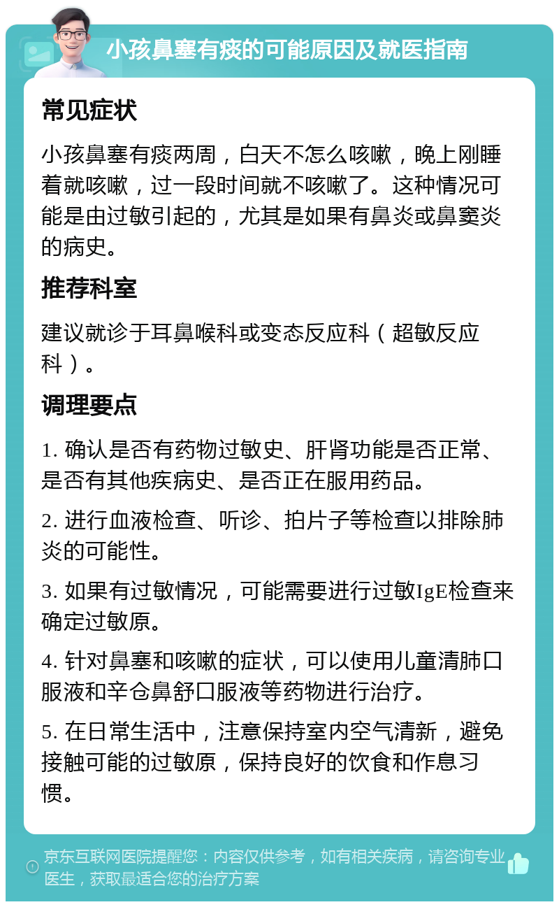 小孩鼻塞有痰的可能原因及就医指南 常见症状 小孩鼻塞有痰两周，白天不怎么咳嗽，晚上刚睡着就咳嗽，过一段时间就不咳嗽了。这种情况可能是由过敏引起的，尤其是如果有鼻炎或鼻窦炎的病史。 推荐科室 建议就诊于耳鼻喉科或变态反应科（超敏反应科）。 调理要点 1. 确认是否有药物过敏史、肝肾功能是否正常、是否有其他疾病史、是否正在服用药品。 2. 进行血液检查、听诊、拍片子等检查以排除肺炎的可能性。 3. 如果有过敏情况，可能需要进行过敏IgE检查来确定过敏原。 4. 针对鼻塞和咳嗽的症状，可以使用儿童清肺口服液和辛仓鼻舒口服液等药物进行治疗。 5. 在日常生活中，注意保持室内空气清新，避免接触可能的过敏原，保持良好的饮食和作息习惯。