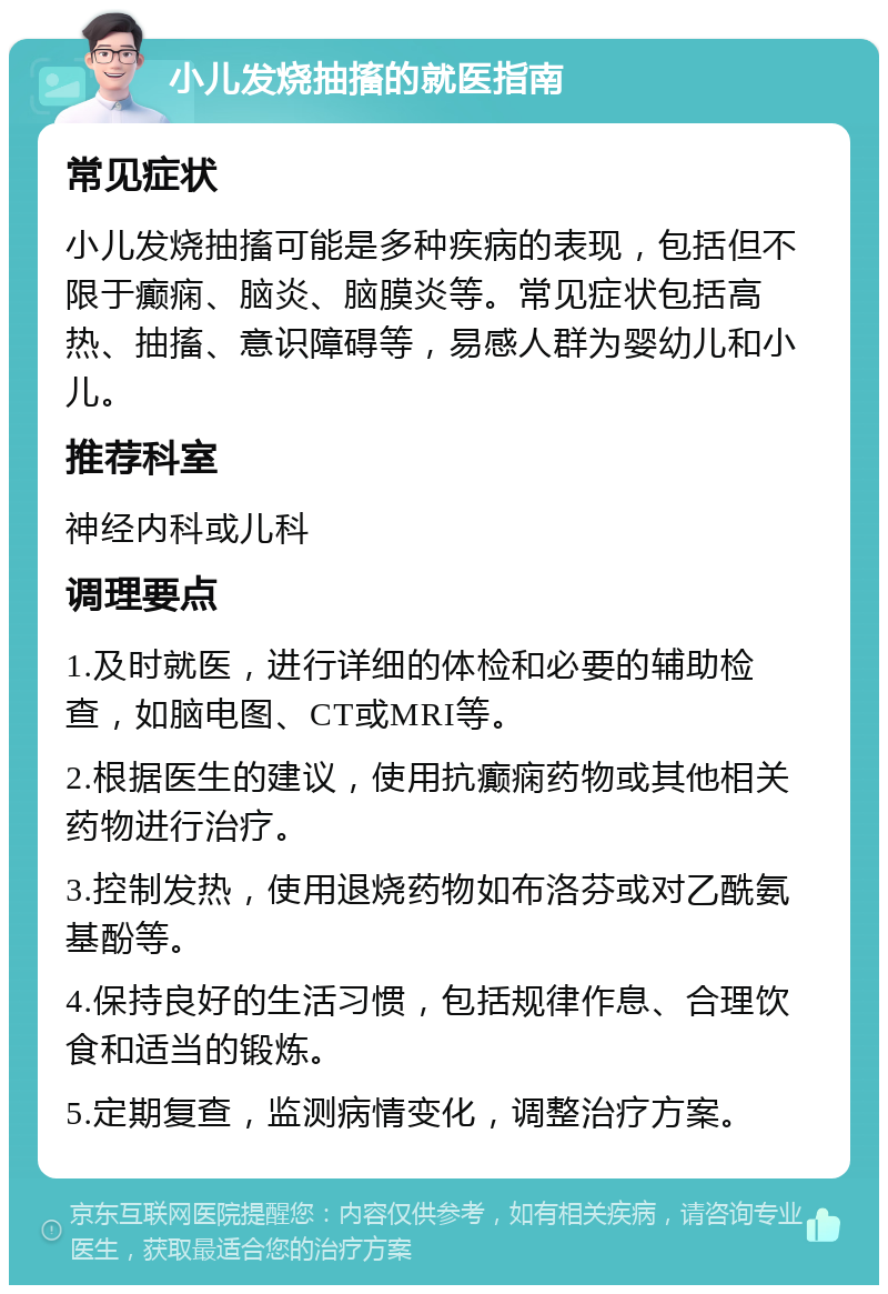 小儿发烧抽搐的就医指南 常见症状 小儿发烧抽搐可能是多种疾病的表现，包括但不限于癫痫、脑炎、脑膜炎等。常见症状包括高热、抽搐、意识障碍等，易感人群为婴幼儿和小儿。 推荐科室 神经内科或儿科 调理要点 1.及时就医，进行详细的体检和必要的辅助检查，如脑电图、CT或MRI等。 2.根据医生的建议，使用抗癫痫药物或其他相关药物进行治疗。 3.控制发热，使用退烧药物如布洛芬或对乙酰氨基酚等。 4.保持良好的生活习惯，包括规律作息、合理饮食和适当的锻炼。 5.定期复查，监测病情变化，调整治疗方案。