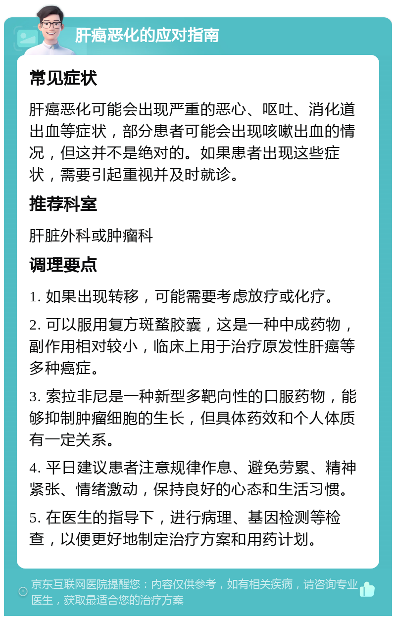 肝癌恶化的应对指南 常见症状 肝癌恶化可能会出现严重的恶心、呕吐、消化道出血等症状，部分患者可能会出现咳嗽出血的情况，但这并不是绝对的。如果患者出现这些症状，需要引起重视并及时就诊。 推荐科室 肝脏外科或肿瘤科 调理要点 1. 如果出现转移，可能需要考虑放疗或化疗。 2. 可以服用复方斑蝥胶囊，这是一种中成药物，副作用相对较小，临床上用于治疗原发性肝癌等多种癌症。 3. 索拉非尼是一种新型多靶向性的口服药物，能够抑制肿瘤细胞的生长，但具体药效和个人体质有一定关系。 4. 平日建议患者注意规律作息、避免劳累、精神紧张、情绪激动，保持良好的心态和生活习惯。 5. 在医生的指导下，进行病理、基因检测等检查，以便更好地制定治疗方案和用药计划。