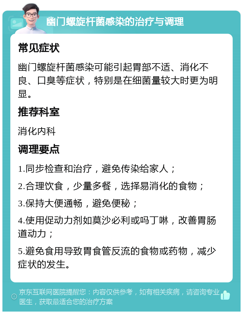 幽门螺旋杆菌感染的治疗与调理 常见症状 幽门螺旋杆菌感染可能引起胃部不适、消化不良、口臭等症状，特别是在细菌量较大时更为明显。 推荐科室 消化内科 调理要点 1.同步检查和治疗，避免传染给家人； 2.合理饮食，少量多餐，选择易消化的食物； 3.保持大便通畅，避免便秘； 4.使用促动力剂如莫沙必利或吗丁啉，改善胃肠道动力； 5.避免食用导致胃食管反流的食物或药物，减少症状的发生。