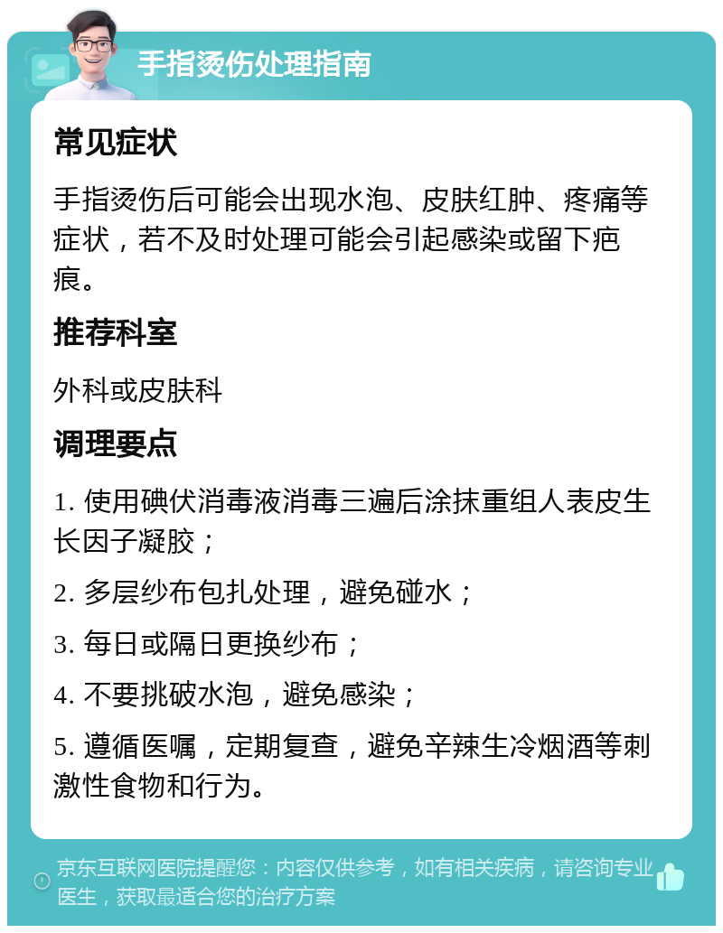 手指烫伤处理指南 常见症状 手指烫伤后可能会出现水泡、皮肤红肿、疼痛等症状，若不及时处理可能会引起感染或留下疤痕。 推荐科室 外科或皮肤科 调理要点 1. 使用碘伏消毒液消毒三遍后涂抹重组人表皮生长因子凝胶； 2. 多层纱布包扎处理，避免碰水； 3. 每日或隔日更换纱布； 4. 不要挑破水泡，避免感染； 5. 遵循医嘱，定期复查，避免辛辣生冷烟酒等刺激性食物和行为。