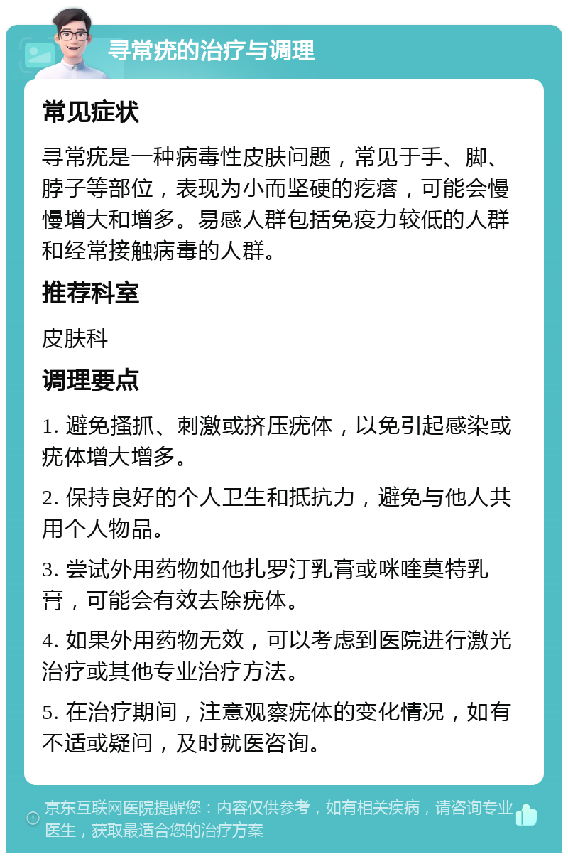 寻常疣的治疗与调理 常见症状 寻常疣是一种病毒性皮肤问题，常见于手、脚、脖子等部位，表现为小而坚硬的疙瘩，可能会慢慢增大和增多。易感人群包括免疫力较低的人群和经常接触病毒的人群。 推荐科室 皮肤科 调理要点 1. 避免搔抓、刺激或挤压疣体，以免引起感染或疣体增大增多。 2. 保持良好的个人卫生和抵抗力，避免与他人共用个人物品。 3. 尝试外用药物如他扎罗汀乳膏或咪喹莫特乳膏，可能会有效去除疣体。 4. 如果外用药物无效，可以考虑到医院进行激光治疗或其他专业治疗方法。 5. 在治疗期间，注意观察疣体的变化情况，如有不适或疑问，及时就医咨询。