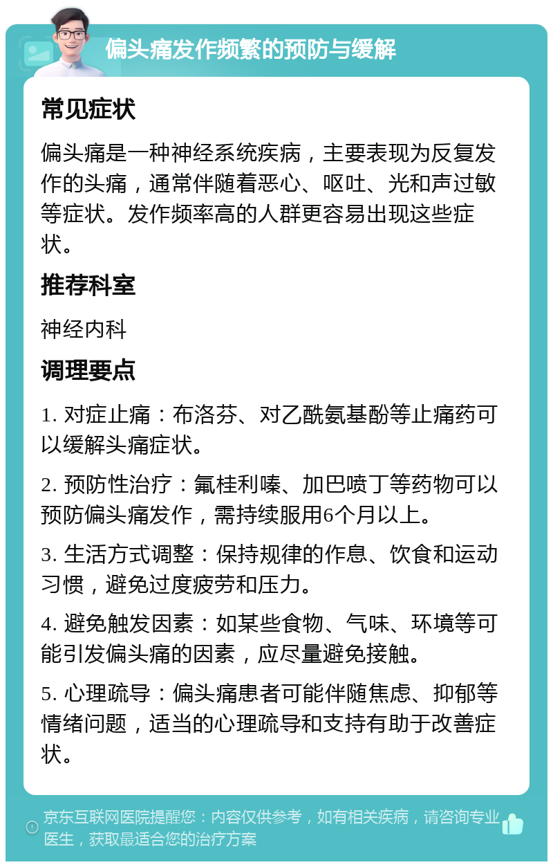 偏头痛发作频繁的预防与缓解 常见症状 偏头痛是一种神经系统疾病，主要表现为反复发作的头痛，通常伴随着恶心、呕吐、光和声过敏等症状。发作频率高的人群更容易出现这些症状。 推荐科室 神经内科 调理要点 1. 对症止痛：布洛芬、对乙酰氨基酚等止痛药可以缓解头痛症状。 2. 预防性治疗：氟桂利嗪、加巴喷丁等药物可以预防偏头痛发作，需持续服用6个月以上。 3. 生活方式调整：保持规律的作息、饮食和运动习惯，避免过度疲劳和压力。 4. 避免触发因素：如某些食物、气味、环境等可能引发偏头痛的因素，应尽量避免接触。 5. 心理疏导：偏头痛患者可能伴随焦虑、抑郁等情绪问题，适当的心理疏导和支持有助于改善症状。