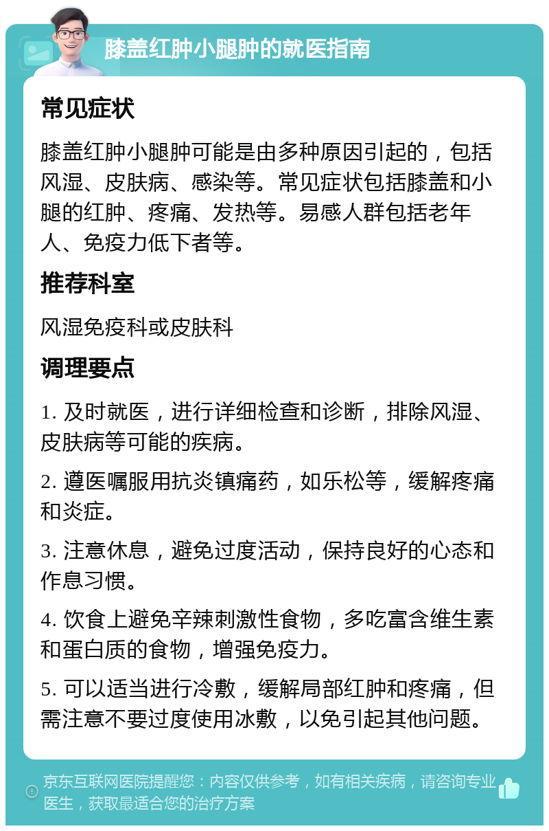 膝盖红肿小腿肿的就医指南 常见症状 膝盖红肿小腿肿可能是由多种原因引起的，包括风湿、皮肤病、感染等。常见症状包括膝盖和小腿的红肿、疼痛、发热等。易感人群包括老年人、免疫力低下者等。 推荐科室 风湿免疫科或皮肤科 调理要点 1. 及时就医，进行详细检查和诊断，排除风湿、皮肤病等可能的疾病。 2. 遵医嘱服用抗炎镇痛药，如乐松等，缓解疼痛和炎症。 3. 注意休息，避免过度活动，保持良好的心态和作息习惯。 4. 饮食上避免辛辣刺激性食物，多吃富含维生素和蛋白质的食物，增强免疫力。 5. 可以适当进行冷敷，缓解局部红肿和疼痛，但需注意不要过度使用冰敷，以免引起其他问题。