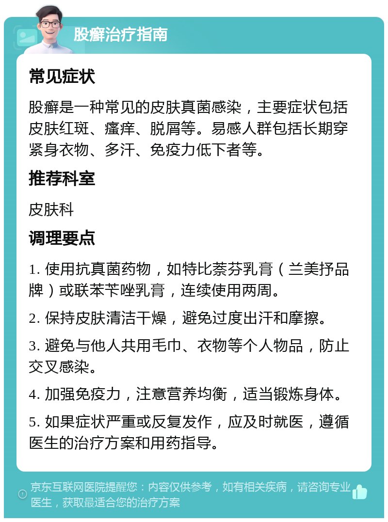 股癣治疗指南 常见症状 股癣是一种常见的皮肤真菌感染，主要症状包括皮肤红斑、瘙痒、脱屑等。易感人群包括长期穿紧身衣物、多汗、免疫力低下者等。 推荐科室 皮肤科 调理要点 1. 使用抗真菌药物，如特比萘芬乳膏（兰美抒品牌）或联苯苄唑乳膏，连续使用两周。 2. 保持皮肤清洁干燥，避免过度出汗和摩擦。 3. 避免与他人共用毛巾、衣物等个人物品，防止交叉感染。 4. 加强免疫力，注意营养均衡，适当锻炼身体。 5. 如果症状严重或反复发作，应及时就医，遵循医生的治疗方案和用药指导。