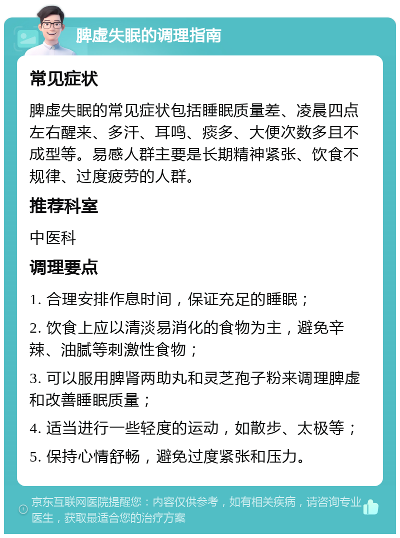 脾虚失眠的调理指南 常见症状 脾虚失眠的常见症状包括睡眠质量差、凌晨四点左右醒来、多汗、耳鸣、痰多、大便次数多且不成型等。易感人群主要是长期精神紧张、饮食不规律、过度疲劳的人群。 推荐科室 中医科 调理要点 1. 合理安排作息时间，保证充足的睡眠； 2. 饮食上应以清淡易消化的食物为主，避免辛辣、油腻等刺激性食物； 3. 可以服用脾肾两助丸和灵芝孢子粉来调理脾虚和改善睡眠质量； 4. 适当进行一些轻度的运动，如散步、太极等； 5. 保持心情舒畅，避免过度紧张和压力。