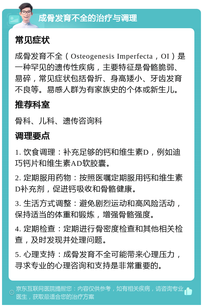 成骨发育不全的治疗与调理 常见症状 成骨发育不全（Osteogenesis Imperfecta，OI）是一种罕见的遗传性疾病，主要特征是骨骼脆弱、易碎，常见症状包括骨折、身高矮小、牙齿发育不良等。易感人群为有家族史的个体或新生儿。 推荐科室 骨科、儿科、遗传咨询科 调理要点 1. 饮食调理：补充足够的钙和维生素D，例如迪巧钙片和维生素AD软胶囊。 2. 定期服用药物：按照医嘱定期服用钙和维生素D补充剂，促进钙吸收和骨骼健康。 3. 生活方式调整：避免剧烈运动和高风险活动，保持适当的体重和锻炼，增强骨骼强度。 4. 定期检查：定期进行骨密度检查和其他相关检查，及时发现并处理问题。 5. 心理支持：成骨发育不全可能带来心理压力，寻求专业的心理咨询和支持是非常重要的。