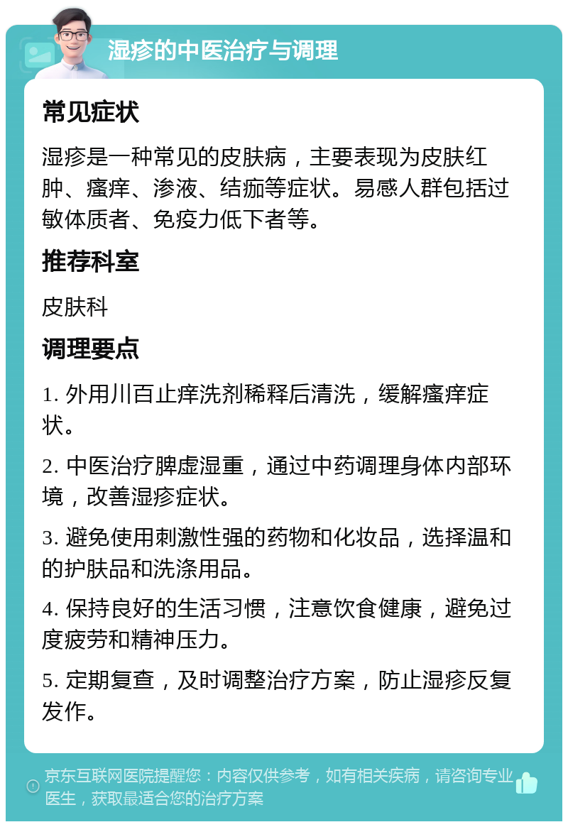 湿疹的中医治疗与调理 常见症状 湿疹是一种常见的皮肤病，主要表现为皮肤红肿、瘙痒、渗液、结痂等症状。易感人群包括过敏体质者、免疫力低下者等。 推荐科室 皮肤科 调理要点 1. 外用川百止痒洗剂稀释后清洗，缓解瘙痒症状。 2. 中医治疗脾虚湿重，通过中药调理身体内部环境，改善湿疹症状。 3. 避免使用刺激性强的药物和化妆品，选择温和的护肤品和洗涤用品。 4. 保持良好的生活习惯，注意饮食健康，避免过度疲劳和精神压力。 5. 定期复查，及时调整治疗方案，防止湿疹反复发作。