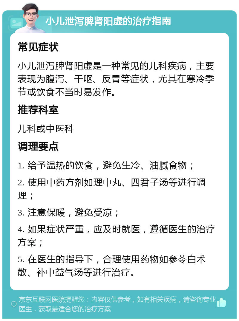 小儿泄泻脾肾阳虚的治疗指南 常见症状 小儿泄泻脾肾阳虚是一种常见的儿科疾病，主要表现为腹泻、干呕、反胃等症状，尤其在寒冷季节或饮食不当时易发作。 推荐科室 儿科或中医科 调理要点 1. 给予温热的饮食，避免生冷、油腻食物； 2. 使用中药方剂如理中丸、四君子汤等进行调理； 3. 注意保暖，避免受凉； 4. 如果症状严重，应及时就医，遵循医生的治疗方案； 5. 在医生的指导下，合理使用药物如参苓白术散、补中益气汤等进行治疗。