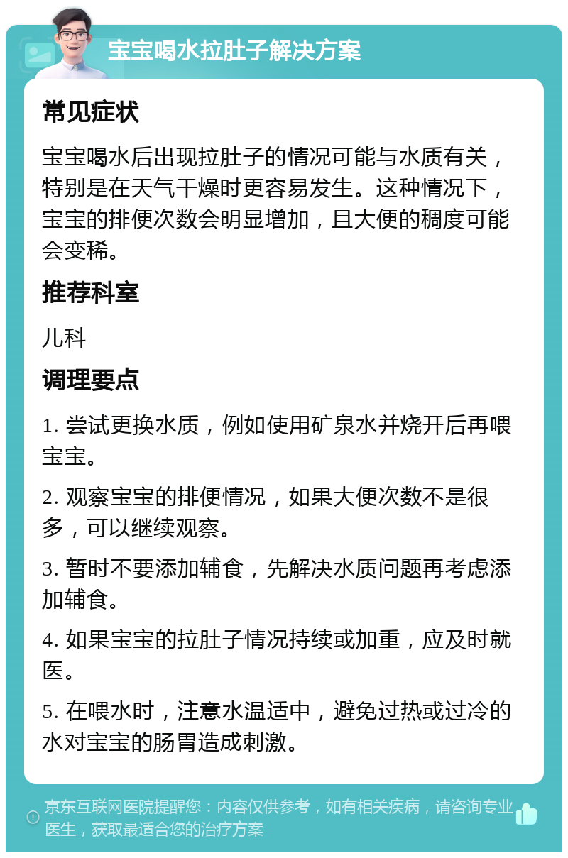 宝宝喝水拉肚子解决方案 常见症状 宝宝喝水后出现拉肚子的情况可能与水质有关，特别是在天气干燥时更容易发生。这种情况下，宝宝的排便次数会明显增加，且大便的稠度可能会变稀。 推荐科室 儿科 调理要点 1. 尝试更换水质，例如使用矿泉水并烧开后再喂宝宝。 2. 观察宝宝的排便情况，如果大便次数不是很多，可以继续观察。 3. 暂时不要添加辅食，先解决水质问题再考虑添加辅食。 4. 如果宝宝的拉肚子情况持续或加重，应及时就医。 5. 在喂水时，注意水温适中，避免过热或过冷的水对宝宝的肠胃造成刺激。