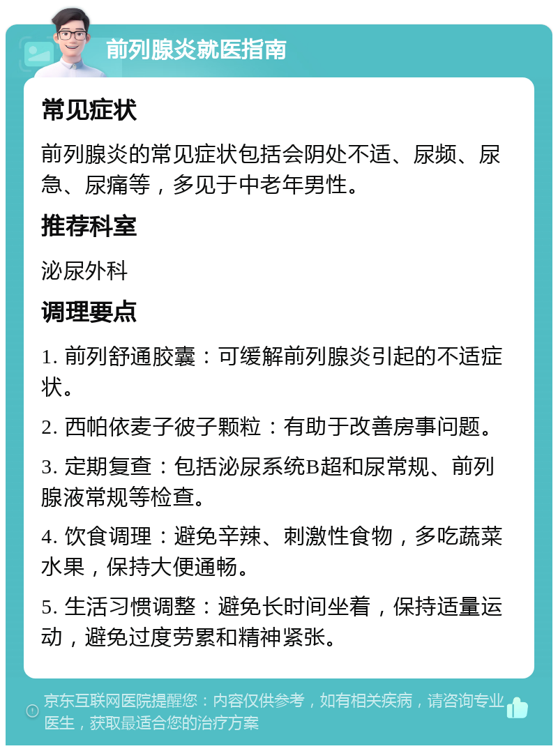 前列腺炎就医指南 常见症状 前列腺炎的常见症状包括会阴处不适、尿频、尿急、尿痛等，多见于中老年男性。 推荐科室 泌尿外科 调理要点 1. 前列舒通胶囊：可缓解前列腺炎引起的不适症状。 2. 西帕依麦子彼子颗粒：有助于改善房事问题。 3. 定期复查：包括泌尿系统B超和尿常规、前列腺液常规等检查。 4. 饮食调理：避免辛辣、刺激性食物，多吃蔬菜水果，保持大便通畅。 5. 生活习惯调整：避免长时间坐着，保持适量运动，避免过度劳累和精神紧张。