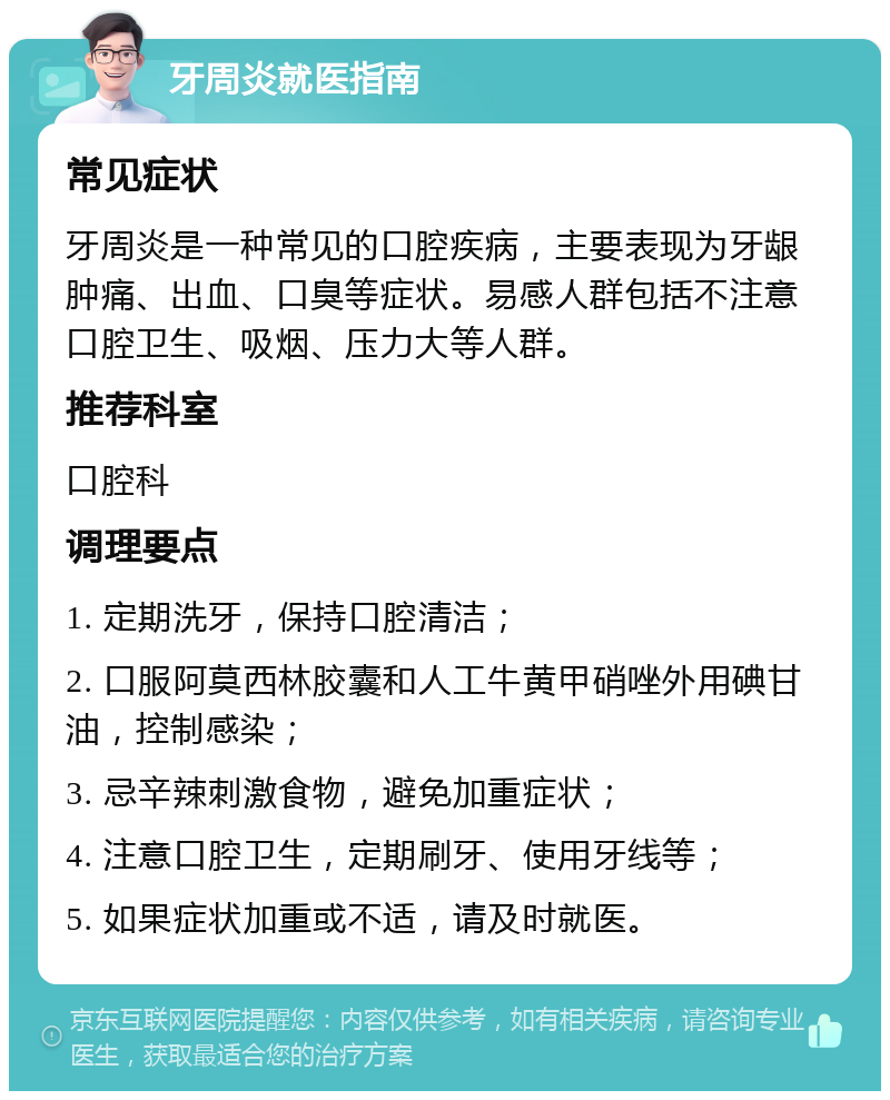 牙周炎就医指南 常见症状 牙周炎是一种常见的口腔疾病，主要表现为牙龈肿痛、出血、口臭等症状。易感人群包括不注意口腔卫生、吸烟、压力大等人群。 推荐科室 口腔科 调理要点 1. 定期洗牙，保持口腔清洁； 2. 口服阿莫西林胶囊和人工牛黄甲硝唑外用碘甘油，控制感染； 3. 忌辛辣刺激食物，避免加重症状； 4. 注意口腔卫生，定期刷牙、使用牙线等； 5. 如果症状加重或不适，请及时就医。