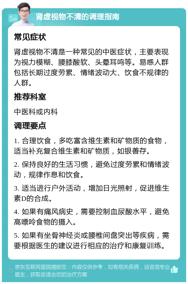 肾虚视物不清的调理指南 常见症状 肾虚视物不清是一种常见的中医症状，主要表现为视力模糊、腰膝酸软、头晕耳鸣等。易感人群包括长期过度劳累、情绪波动大、饮食不规律的人群。 推荐科室 中医科或内科 调理要点 1. 合理饮食，多吃富含维生素和矿物质的食物，适当补充复合维生素和矿物质，如银善存。 2. 保持良好的生活习惯，避免过度劳累和情绪波动，规律作息和饮食。 3. 适当进行户外活动，增加日光照射，促进维生素D的合成。 4. 如果有痛风病史，需要控制血尿酸水平，避免高嘌呤食物的摄入。 5. 如果有坐骨神经炎或腰椎间盘突出等疾病，需要根据医生的建议进行相应的治疗和康复训练。