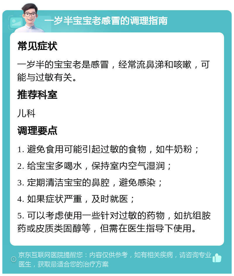 一岁半宝宝老感冒的调理指南 常见症状 一岁半的宝宝老是感冒，经常流鼻涕和咳嗽，可能与过敏有关。 推荐科室 儿科 调理要点 1. 避免食用可能引起过敏的食物，如牛奶粉； 2. 给宝宝多喝水，保持室内空气湿润； 3. 定期清洁宝宝的鼻腔，避免感染； 4. 如果症状严重，及时就医； 5. 可以考虑使用一些针对过敏的药物，如抗组胺药或皮质类固醇等，但需在医生指导下使用。