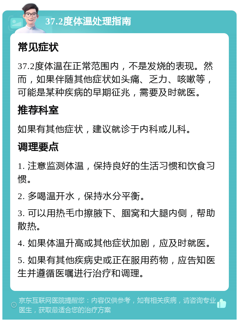 37.2度体温处理指南 常见症状 37.2度体温在正常范围内，不是发烧的表现。然而，如果伴随其他症状如头痛、乏力、咳嗽等，可能是某种疾病的早期征兆，需要及时就医。 推荐科室 如果有其他症状，建议就诊于内科或儿科。 调理要点 1. 注意监测体温，保持良好的生活习惯和饮食习惯。 2. 多喝温开水，保持水分平衡。 3. 可以用热毛巾擦腋下、腘窝和大腿内侧，帮助散热。 4. 如果体温升高或其他症状加剧，应及时就医。 5. 如果有其他疾病史或正在服用药物，应告知医生并遵循医嘱进行治疗和调理。