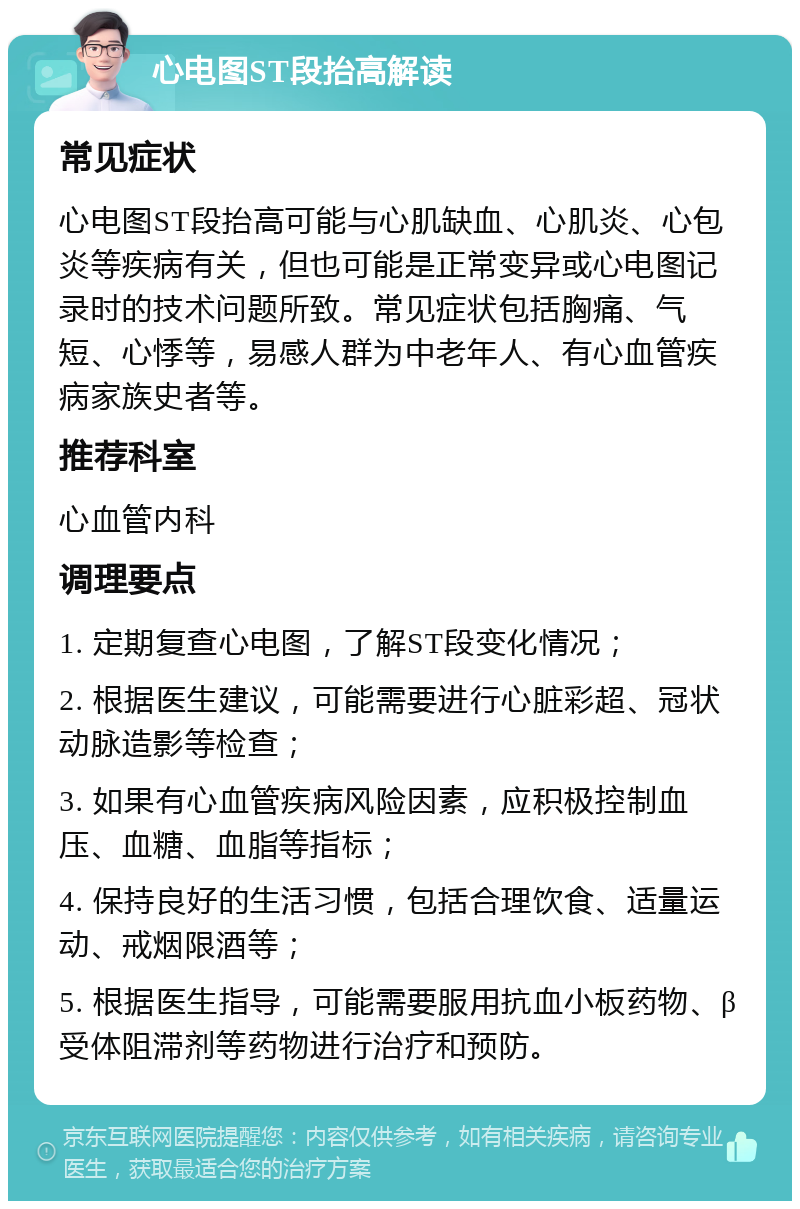 心电图ST段抬高解读 常见症状 心电图ST段抬高可能与心肌缺血、心肌炎、心包炎等疾病有关，但也可能是正常变异或心电图记录时的技术问题所致。常见症状包括胸痛、气短、心悸等，易感人群为中老年人、有心血管疾病家族史者等。 推荐科室 心血管内科 调理要点 1. 定期复查心电图，了解ST段变化情况； 2. 根据医生建议，可能需要进行心脏彩超、冠状动脉造影等检查； 3. 如果有心血管疾病风险因素，应积极控制血压、血糖、血脂等指标； 4. 保持良好的生活习惯，包括合理饮食、适量运动、戒烟限酒等； 5. 根据医生指导，可能需要服用抗血小板药物、β受体阻滞剂等药物进行治疗和预防。