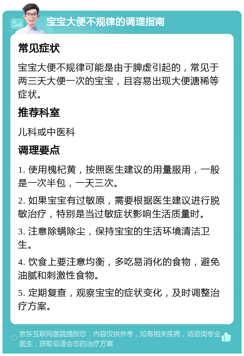 宝宝大便不规律的调理指南 常见症状 宝宝大便不规律可能是由于脾虚引起的，常见于两三天大便一次的宝宝，且容易出现大便溏稀等症状。 推荐科室 儿科或中医科 调理要点 1. 使用槐杞黄，按照医生建议的用量服用，一般是一次半包，一天三次。 2. 如果宝宝有过敏原，需要根据医生建议进行脱敏治疗，特别是当过敏症状影响生活质量时。 3. 注意除螨除尘，保持宝宝的生活环境清洁卫生。 4. 饮食上要注意均衡，多吃易消化的食物，避免油腻和刺激性食物。 5. 定期复查，观察宝宝的症状变化，及时调整治疗方案。