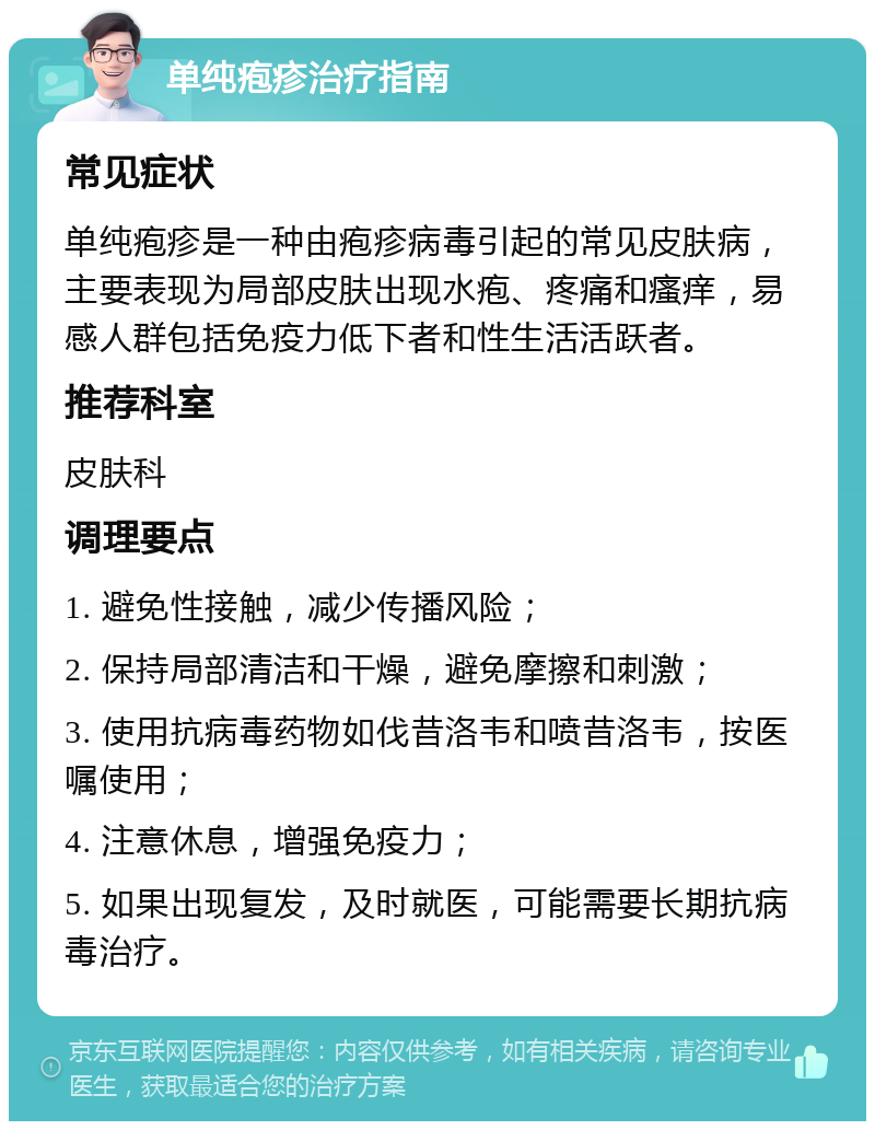 单纯疱疹治疗指南 常见症状 单纯疱疹是一种由疱疹病毒引起的常见皮肤病，主要表现为局部皮肤出现水疱、疼痛和瘙痒，易感人群包括免疫力低下者和性生活活跃者。 推荐科室 皮肤科 调理要点 1. 避免性接触，减少传播风险； 2. 保持局部清洁和干燥，避免摩擦和刺激； 3. 使用抗病毒药物如伐昔洛韦和喷昔洛韦，按医嘱使用； 4. 注意休息，增强免疫力； 5. 如果出现复发，及时就医，可能需要长期抗病毒治疗。