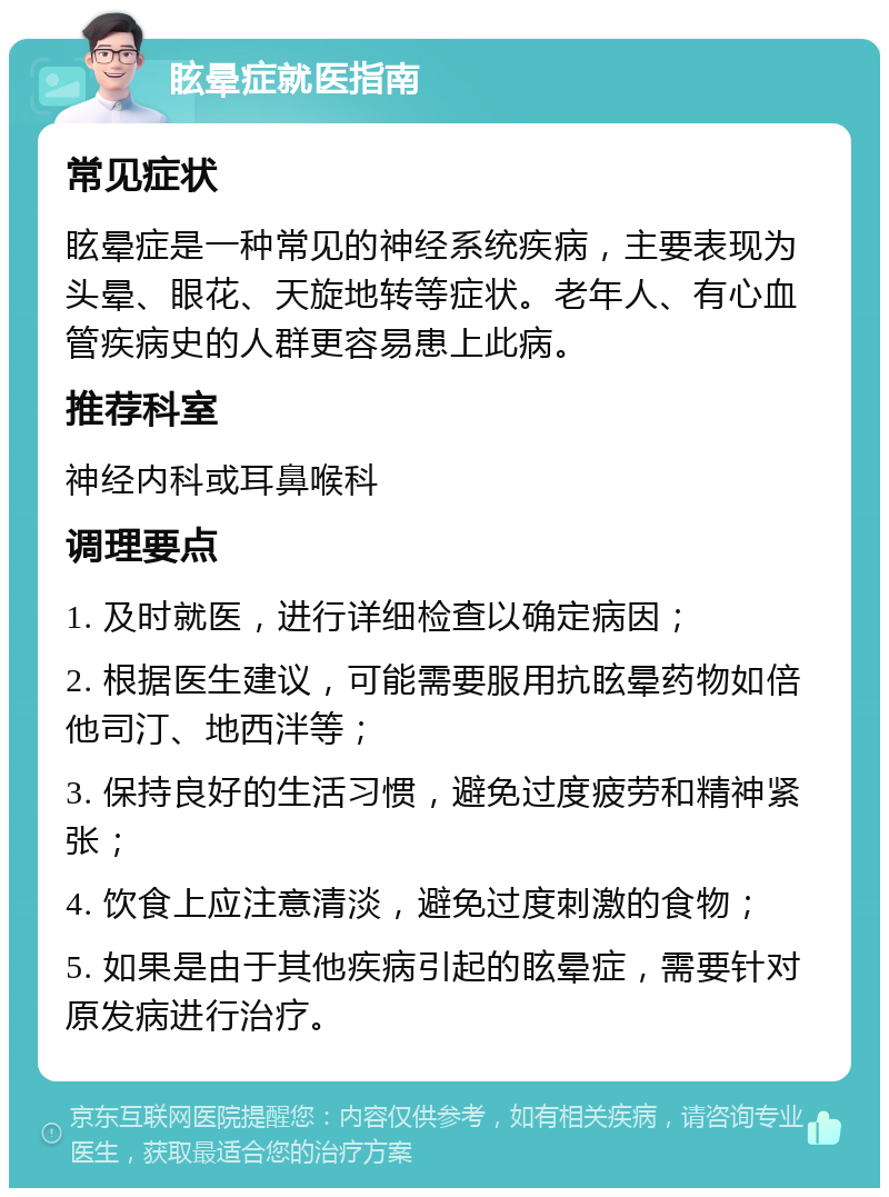 眩晕症就医指南 常见症状 眩晕症是一种常见的神经系统疾病，主要表现为头晕、眼花、天旋地转等症状。老年人、有心血管疾病史的人群更容易患上此病。 推荐科室 神经内科或耳鼻喉科 调理要点 1. 及时就医，进行详细检查以确定病因； 2. 根据医生建议，可能需要服用抗眩晕药物如倍他司汀、地西泮等； 3. 保持良好的生活习惯，避免过度疲劳和精神紧张； 4. 饮食上应注意清淡，避免过度刺激的食物； 5. 如果是由于其他疾病引起的眩晕症，需要针对原发病进行治疗。