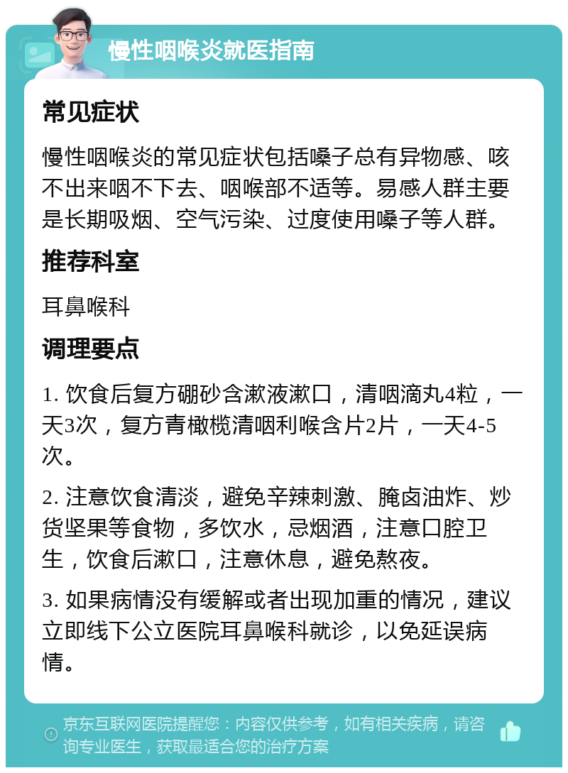 慢性咽喉炎就医指南 常见症状 慢性咽喉炎的常见症状包括嗓子总有异物感、咳不出来咽不下去、咽喉部不适等。易感人群主要是长期吸烟、空气污染、过度使用嗓子等人群。 推荐科室 耳鼻喉科 调理要点 1. 饮食后复方硼砂含漱液漱口，清咽滴丸4粒，一天3次，复方青橄榄清咽利喉含片2片，一天4-5次。 2. 注意饮食清淡，避免辛辣刺激、腌卤油炸、炒货坚果等食物，多饮水，忌烟酒，注意口腔卫生，饮食后漱口，注意休息，避免熬夜。 3. 如果病情没有缓解或者出现加重的情况，建议立即线下公立医院耳鼻喉科就诊，以免延误病情。