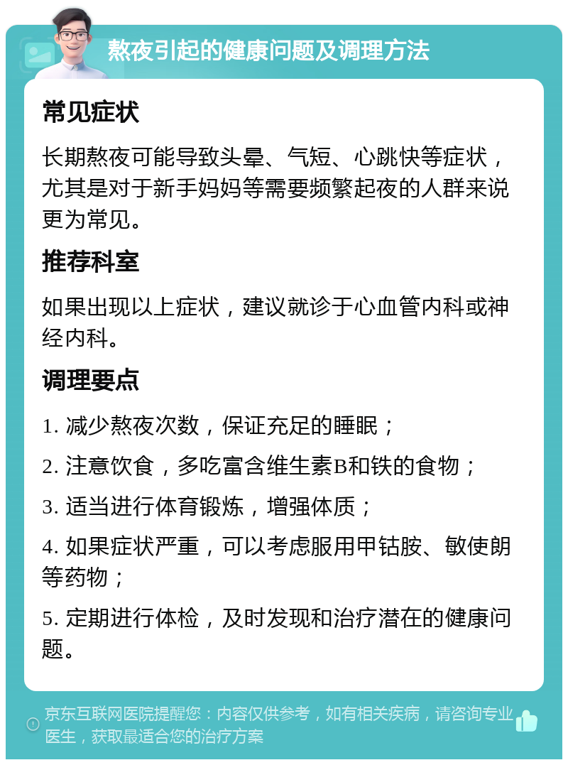 熬夜引起的健康问题及调理方法 常见症状 长期熬夜可能导致头晕、气短、心跳快等症状，尤其是对于新手妈妈等需要频繁起夜的人群来说更为常见。 推荐科室 如果出现以上症状，建议就诊于心血管内科或神经内科。 调理要点 1. 减少熬夜次数，保证充足的睡眠； 2. 注意饮食，多吃富含维生素B和铁的食物； 3. 适当进行体育锻炼，增强体质； 4. 如果症状严重，可以考虑服用甲钴胺、敏使朗等药物； 5. 定期进行体检，及时发现和治疗潜在的健康问题。