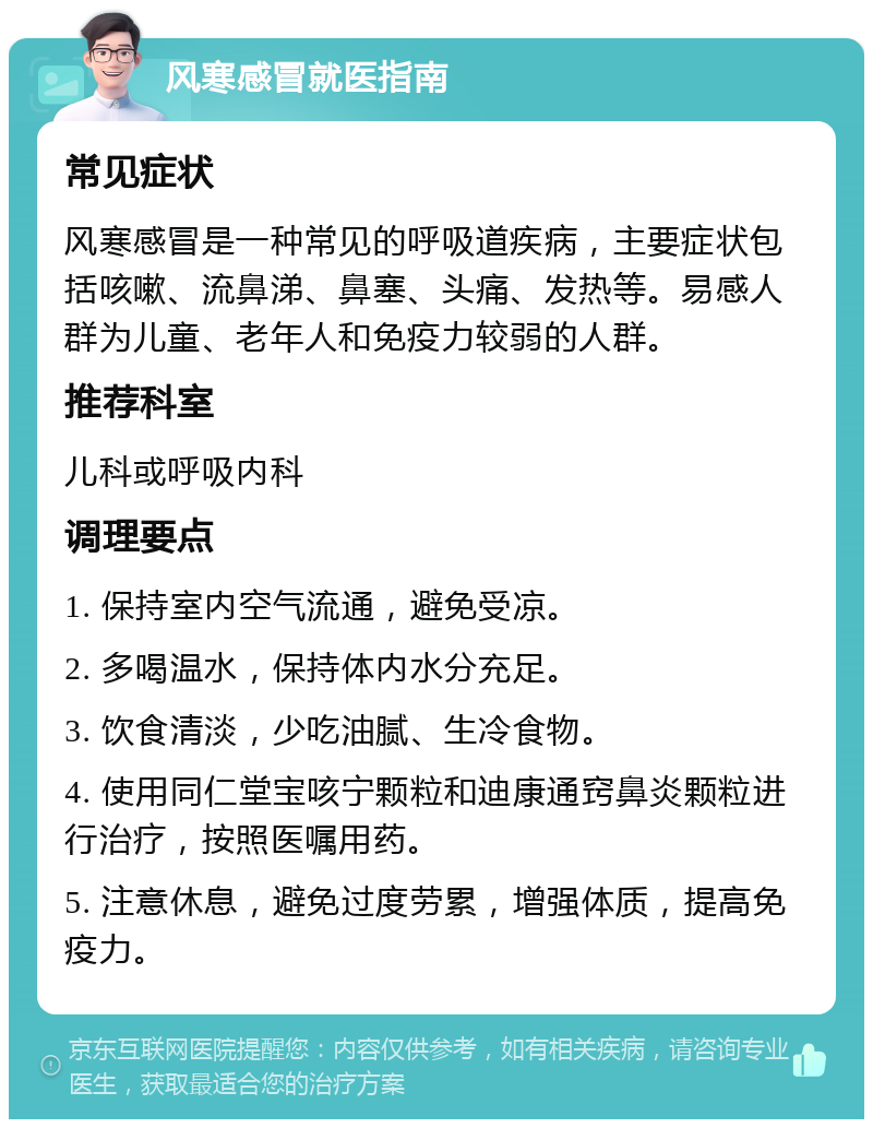 风寒感冒就医指南 常见症状 风寒感冒是一种常见的呼吸道疾病，主要症状包括咳嗽、流鼻涕、鼻塞、头痛、发热等。易感人群为儿童、老年人和免疫力较弱的人群。 推荐科室 儿科或呼吸内科 调理要点 1. 保持室内空气流通，避免受凉。 2. 多喝温水，保持体内水分充足。 3. 饮食清淡，少吃油腻、生冷食物。 4. 使用同仁堂宝咳宁颗粒和迪康通窍鼻炎颗粒进行治疗，按照医嘱用药。 5. 注意休息，避免过度劳累，增强体质，提高免疫力。