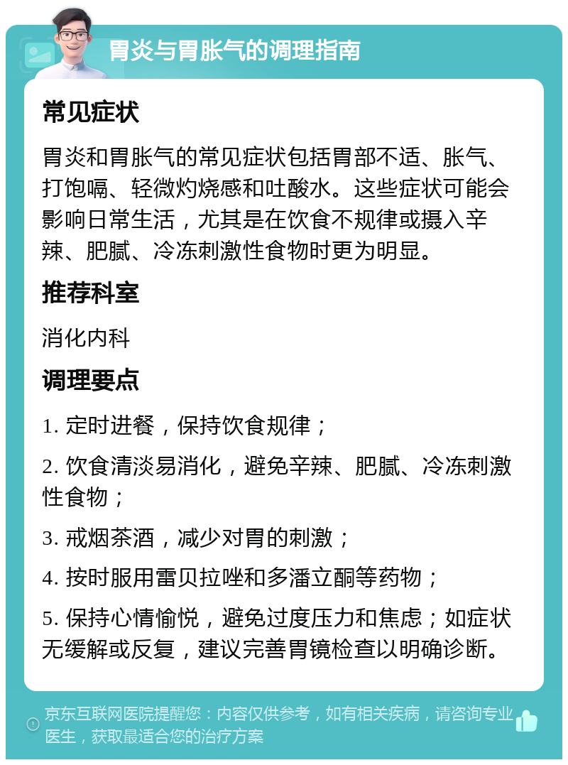 胃炎与胃胀气的调理指南 常见症状 胃炎和胃胀气的常见症状包括胃部不适、胀气、打饱嗝、轻微灼烧感和吐酸水。这些症状可能会影响日常生活，尤其是在饮食不规律或摄入辛辣、肥腻、冷冻刺激性食物时更为明显。 推荐科室 消化内科 调理要点 1. 定时进餐，保持饮食规律； 2. 饮食清淡易消化，避免辛辣、肥腻、冷冻刺激性食物； 3. 戒烟茶酒，减少对胃的刺激； 4. 按时服用雷贝拉唑和多潘立酮等药物； 5. 保持心情愉悦，避免过度压力和焦虑；如症状无缓解或反复，建议完善胃镜检查以明确诊断。