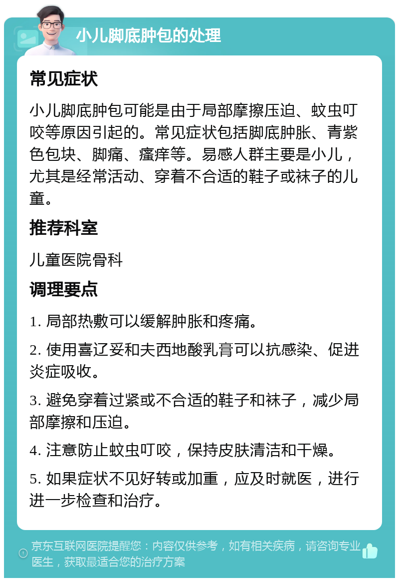 小儿脚底肿包的处理 常见症状 小儿脚底肿包可能是由于局部摩擦压迫、蚊虫叮咬等原因引起的。常见症状包括脚底肿胀、青紫色包块、脚痛、瘙痒等。易感人群主要是小儿，尤其是经常活动、穿着不合适的鞋子或袜子的儿童。 推荐科室 儿童医院骨科 调理要点 1. 局部热敷可以缓解肿胀和疼痛。 2. 使用喜辽妥和夫西地酸乳膏可以抗感染、促进炎症吸收。 3. 避免穿着过紧或不合适的鞋子和袜子，减少局部摩擦和压迫。 4. 注意防止蚊虫叮咬，保持皮肤清洁和干燥。 5. 如果症状不见好转或加重，应及时就医，进行进一步检查和治疗。